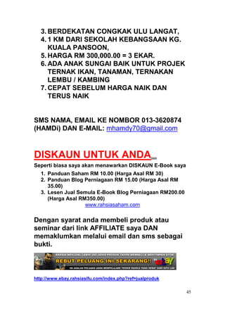 3. BERDEKATAN CONGKAK ULU LANGAT,
  4. 1 KM DARI SEKOLAH KEBANGSAAN KG.
     KUALA PANSOON,
  5. HARGA RM 300,000.00 = 3 EKAR.
  6. ADA ANAK SUNGAI BAIK UNTUK PROJEK
     TERNAK IKAN, TANAMAN, TERNAKAN
     LEMBU / KAMBING
  7. CEPAT SEBELUM HARGA NAIK DAN
     TERUS NAIK


SMS NAMA, EMAIL KE NOMBOR 013-3620874
(HAMDi) DAN E-MAIL: mhamdy70@gmail.com



DISKAUN UNTUK ANDA....
Seperti biasa saya akan menawarkan DISKAUN E-Book saya
  1. Panduan Saham RM 10.00 (Harga Asal RM 30)
  2. Panduan Blog Perniagaan RM 15.00 (Harga Asal RM
     35.00)
  3. Lesen Jual Semula E-Book Blog Perniagaan RM200.00
     (Harga Asal RM350.00)
                   www.rahsiasaham.com

Dengan syarat anda membeli produk atau
seminar dari link AFFILIATE saya DAN
memaklumkan melalui email dan sms sebagai
bukti.



http://www.ebay.rahsiasifu.com/index.php?ref=jualproduk

                                                          45
 