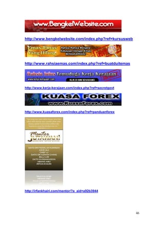 http://www.bengkelwebsite.com/index.php?ref=kursusweb




http://www.rahsiaemas.com/index.php?ref=buatduitemas




http://www.kerja-kerajaan.com/index.php?ref=secretgovt




http://www.kuasaforex.com/index.php?ref=panduanforex




http://irfankhairi.com/mentor/?a_aid=a92b3944




                                                         46
 
