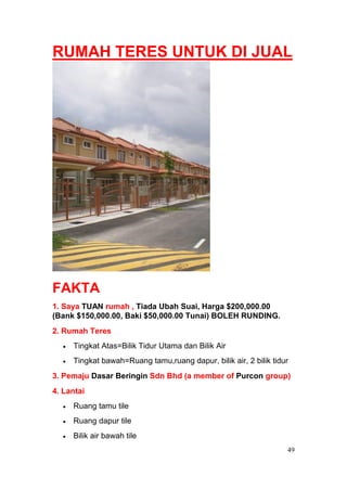 RUMAH TERES UNTUK DI JUAL




FAKTA
1. Saya TUAN rumah , Tiada Ubah Suai, Harga $200,000.00
(Bank $150,000.00, Baki $50,000.00 Tunai) BOLEH RUNDING.
2. Rumah Teres
     Tingkat Atas=Bilik Tidur Utama dan Bilik Air
     Tingkat bawah=Ruang tamu,ruang dapur, bilik air, 2 bilik tidur
3. Pemaju Dasar Beringin Sdn Bhd (a member of Purcon group)
4. Lantai
     Ruang tamu tile
     Ruang dapur tile
     Bilik air bawah tile
                                                                  49
 