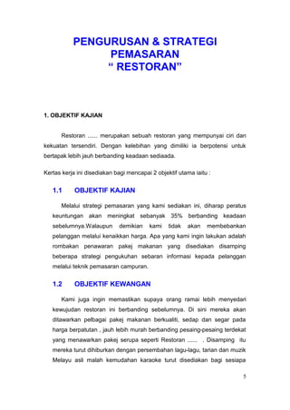PENGURUSAN & STRATEGI
                PEMASARAN
                “ RESTORAN”



1. OBJEKTIF KAJIAN


      Restoran ...... merupakan sebuah restoran yang mempunyai ciri dan
kekuatan tersendiri. Dengan kelebihan yang dimiliki ia berpotensi untuk
bertapak lebih jauh berbanding keadaan sediaada.

Kertas kerja ini disediakan bagi mencapai 2 objektif utama iaitu :


   1.1      OBJEKTIF KAJIAN

      Melalui strategi pemasaran yang kami sediakan ini, diharap peratus
   keuntungan akan meningkat sebanyak 35% berbanding keadaan
   sebelumnya.Walaupun       demikian    kami    tidak   akan   membebankan
   pelanggan melalui kenaikkan harga. Apa yang kami ingin lakukan adalah
   rombakan penawaran pakej makanan yang disediakan disamping
   beberapa strategi pengukuhan sebaran informasi kepada pelanggan
   melalui teknik pemasaran campuran.


   1.2      OBJEKTIF KEWANGAN

      Kami juga ingin memastikan supaya orang ramai lebih menyedari
   kewujudan restoran ini berbanding sebelumnya. Di sini mereka akan
   ditawarkan pelbagai pakej makanan berkualiti, sedap dan segar pada
   harga berpatutan , jauh lebih murah berbanding pesaing-pesaing terdekat
   yang menawarkan pakej serupa seperti Restoran ...... . Disamping itu
   mereka turut dihiburkan dengan persembahan lagu-lagu, tarian dan muzik
   Melayu asli malah kemudahan karaoke turut disediakan bagi sesiapa

                                                                          5
 
