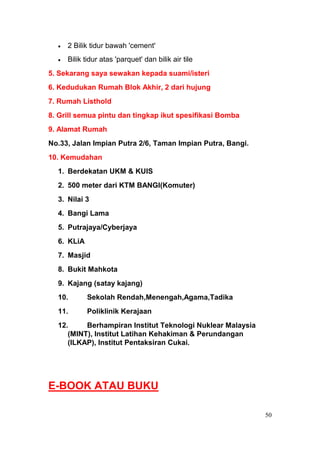 2 Bilik tidur bawah 'cement'
     Bilik tidur atas 'parquet' dan bilik air tile
5. Sekarang saya sewakan kepada suami/isteri
6. Kedudukan Rumah Blok Akhir, 2 dari hujung
7. Rumah Listhold
8. Grill semua pintu dan tingkap ikut spesifikasi Bomba
9. Alamat Rumah
No.33, Jalan Impian Putra 2/6, Taman Impian Putra, Bangi.
10. Kemudahan
  1. Berdekatan UKM & KUIS
  2. 500 meter dari KTM BANGI(Komuter)
  3. Nilai 3
  4. Bangi Lama
  5. Putrajaya/Cyberjaya
  6. KLiA
  7. Masjid
  8. Bukit Mahkota
  9. Kajang (satay kajang)
  10.       Sekolah Rendah,Menengah,Agama,Tadika
  11.       Poliklinik Kerajaan
  12.     Berhampiran Institut Teknologi Nuklear Malaysia
     (MINT), Institut Latihan Kehakiman & Perundangan
     (ILKAP), Institut Pentaksiran Cukai.




E-BOOK ATAU BUKU

                                                            50
 