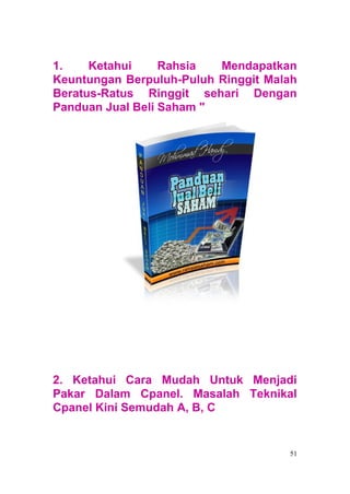 1.    Ketahui     Rahsia  Mendapatkan
Keuntungan Berpuluh-Puluh Ringgit Malah
Beratus-Ratus Ringgit sehari Dengan
Panduan Jual Beli Saham "




2. Ketahui Cara Mudah Untuk Menjadi
Pakar Dalam Cpanel. Masalah Teknikal
Cpanel Kini Semudah A, B, C


                                     51
 