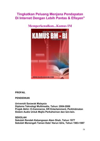 Tingkatkan Peluang Menjana Pendapatan
Di Internet Dengan Lebih Pantas & Efisyen"

          Memperkenalkan...Kamus IM




PROFAIL

PENDIDIKAN

Universiti Sarawak Malaysia
Diploma Teknologi Multimedia, Tahun: 2004-2006
Projek Akhir: E-Commerce, KR Entertainment, Perkhidmatan
Sistem Audio Untuk Majlis Perkahwinan dan lain-lain.

SEKOLAH
Sekolah Rendah Kebangsaan Alam Shah, Tahun 1977
Sekolah Menengah Taman Dato' Harun Idris, Tahun 1983-1987

                                                       58
 