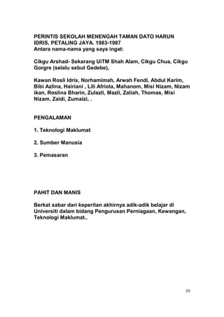 PERINTIS SEKOLAH MENENGAH TAMAN DATO HARUN
IDRIS, PETALING JAYA. 1983-1987
Antara nama-nama yang saya ingat:

Cikgu Arshad- Sekarang UiTM Shah Alam, Cikgu Chua, Cikgu
Gorgre (selalu sebut Gedebe),

Kawan Rosli Idris, Norhamimah, Arwah Fendi, Abdul Karim,
Bibi Azlina, Hairiani , Lili Afriola, Mahanom, Misi Nizam, Nizam
ikan, Roslina Bharin, Zulazli, Mazli, Zaliah, Thomas, Misi
Nizam, Zaidi, Zumaizi, .


PENGALAMAN

1. Teknologi Maklumat

2. Sumber Manusia

3. Pemasaran




PAHIT DAN MANIS

Berkat sabar dari keperitan akhirnya adik-adik belajar di
Universiti dalam bidang Pengurusan Perniagaan, Kewangan,
Teknologi Maklumat..




                                                              59
 