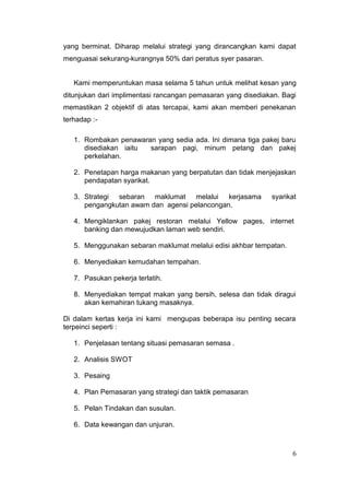 yang berminat. Diharap melalui strategi yang dirancangkan kami dapat
menguasai sekurang-kurangnya 50% dari peratus syer pasaran.


   Kami memperuntukan masa selama 5 tahun untuk melihat kesan yang
ditunjukan dari implimentasi rancangan pemasaran yang disediakan. Bagi
memastikan 2 objektif di atas tercapai, kami akan memberi penekanan
terhadap :-

   1. Rombakan penawaran yang sedia ada. Ini dimana tiga pakej baru
      disediakan iaitu sarapan pagi, minum petang dan pakej
      perkelahan.

   2. Penetapan harga makanan yang berpatutan dan tidak menjejaskan
      pendapatan syarikat.

   3. Strategi sebaran maklumat melalui kerjasama             syarikat
      pengangkutan awam dan agensi pelancongan.

   4. Mengiklankan pakej restoran melalui Yellow pages, internet
      banking dan mewujudkan laman web sendiri.

   5. Menggunakan sebaran maklumat melalui edisi akhbar tempatan.

   6. Menyediakan kemudahan tempahan.

   7. Pasukan pekerja terlatih.

   8. Menyediakan tempat makan yang bersih, selesa dan tidak diragui
      akan kemahiran tukang masaknya.

Di dalam kertas kerja ini kami mengupas beberapa isu penting secara
terpeinci seperti :

   1. Penjelasan tentang situasi pemasaran semasa .

   2. Analisis SWOT

   3. Pesaing

   4. Plan Pemasaran yang strategi dan taktik pemasaran

   5. Pelan Tindakan dan susulan.

   6. Data kewangan dan unjuran.



                                                                     6
 