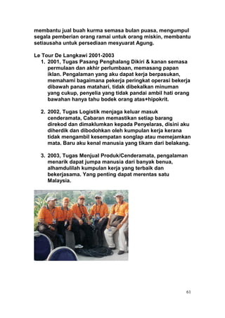 membantu jual buah kurma semasa bulan puasa, mengumpul
segala pemberian orang ramai untuk orang miskin, membantu
setiausaha untuk persediaan mesyuarat Agung.

Le Tour De Langkawi 2001-2003
  1. 2001, Tugas Pasang Penghalang Dikiri & kanan semasa
     permulaan dan akhir perlumbaan, memasang papan
     iklan. Pengalaman yang aku dapat kerja berpasukan,
     memahami bagaimana pekerja peringkat operasi bekerja
     dibawah panas matahari, tidak dibekalkan minuman
     yang cukup, penyelia yang tidak pandai ambil hati orang
     bawahan hanya tahu bodek orang atas+hipokrit.

  2. 2002, Tugas Logistik menjaga keluar masuk
     cenderamata, Cabaran memastikan setiap barang
     direkod dan dimaklumkan kepada Penyelaras, disini aku
     diherdik dan dibodohkan oleh kumpulan kerja kerana
     tidak mengambil kesempatan songlap atau memejamkan
     mata. Baru aku kenal manusia yang tikam dari belakang.

  3. 2003, Tugas Menjual Produk/Cenderamata, pengalaman
     menarik dapat jumpa manusia dari banyak benua,
     alhamdulilah kumpulan kerja yang terbaik dan
     bekerjasama. Yang penting dapat merentas satu
     Malaysia.




                                                          61
 