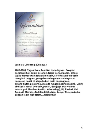 Jasa Mu Dikenang 2002-2003

2002-2003, Tugas Krew Teknikal Kebudayaan, Program
berjalan 3 kali dalam setahun. Kerja Berkumpulan, antara
tugas memastikan peralatan muzik, sistem audio disusun
mengikut program, pengalaman bagaimana menyusun
peralatan muzik di stage bukan main pasang jeee,
butang-butang sistem audio ada fungsi masing-masing. Disini
aku kenal ramai pemuzik, penari, dan juga artis veteran
antaranya L.Ramlee( Ayahku kahwin lagi), Uji Rashid, Hail
Amir, Ali Mamak...Terkilan tidak dapat belajar Sistem Audio
dengan lebih mendalam....masukkkkk




                                                         63
 