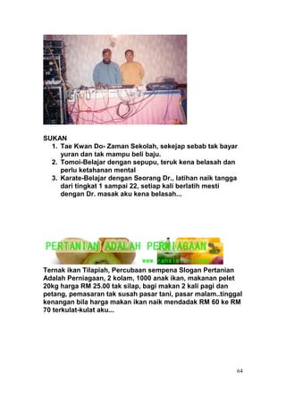 SUKAN
  1. Tae Kwan Do- Zaman Sekolah, sekejap sebab tak bayar
     yuran dan tak mampu beli baju.
  2. Tomoi-Belajar dengan sepupu, teruk kena belasah dan
     perlu ketahanan mental
  3. Karate-Belajar dengan Seorang Dr., latihan naik tangga
     dari tingkat 1 sampai 22, setiap kali berlatih mesti
     dengan Dr. masak aku kena belasah...




Ternak ikan Tilapiah, Percubaan sempena Slogan Pertanian
Adalah Perniagaan, 2 kolam, 1000 anak ikan, makanan pelet
20kg harga RM 25.00 tak silap, bagi makan 2 kali pagi dan
petang, pemasaran tak susah pasar tani, pasar malam..tinggal
kenangan bila harga makan ikan naik mendadak RM 60 ke RM
70 terkulat-kulat aku...




                                                          64
 