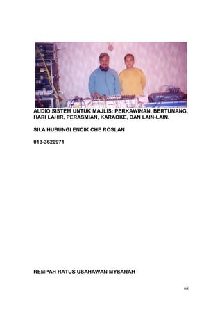 AUDIO SISTEM UNTUK MAJLIS: PERKAWINAN, BERTUNANG,
HARI LAHIR, PERASMIAN, KARAOKE, DAN LAIN-LAIN.

SILA HUBUNGI ENCIK CHE ROSLAN

013-3620971




REMPAH RATUS USAHAWAN MYSARAH


                                               68
 