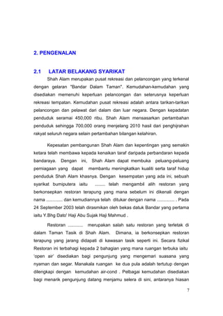2. PENGENALAN


2.1    LATAR BELAKANG SYARIKAT
       Shah Alam merupakan pusat rekreasi dan pelancongan yang terkenal
dengan gelaran "Bandar Dalam Taman". Kemudahan-kemudahan yang
disediakan memenuhi keperluan pelancongan dan seterusnya keperluan
rekreasi tempatan. Kemudahan pusat rekreasi adalah antara tarikan-tarikan
pelancongan dan pelawat dari dalam dan luar negara. Dengan kepadatan
penduduk seramai 450,000 ribu. Shah Alam mensasarkan pertambahan
penduduk sehingga 700,000 orang menjelang 2010 hasil dari penghijrahan
rakyat seluruh negara selain pertambahan bilangan kelahiran.

       Kepesatan pembangunan Shah Alam dan kepentingan yang semakin
ketara telah membawa kepada kenaikan taraf daripada perbandaran kepada
bandaraya.     Dengan      ini,    Shah Alam dapat membuka       peluang-peluang
perniagaan yang dapat             membantu meningkatkan kualiti serta taraf hidup
penduduk Shah Alam khasnya. Dengan kesempatan yang ada ini, sebuah
syarikat bumiputera iaitu            ........ telah mengambil alih restoran yang
berkonsepkan restoran terapung yang mana sebelum ini dikenali dengan
nama ............. dan kemudiannya telah ditukar dengan nama .............. . Pada
24 September 2003 telah dirasmikan oleh bekas datuk Bandar yang pertama
iaitu Y.Bhg Dato' Haji Abu Sujak Haji Mahmud .

       Restoran ............      merupakan salah satu restoran yang terletak di
dalam Taman Tasik di Shah Alam.               Dimana, ia berkonsepkan restoran
terapung yang jarang didapati di kawasan tasik seperti ini. Secara fizikal
Restoran ini terbahagi kepada 2 bahagian yang mana ruangan terbuka iaitu
‘open air’ disediakan bagi pengunjung yang mengemari suasana yang
nyaman dan segar. Manakala ruangan ke dua pula adalah tertutup dengan
dilengkapi dengan kemudahan air-cond . Pelbagai kemudahan disediakan
bagi menarik pengunjung datang menjamu selera di sini, antaranya hiasan

                                                                                 7
 