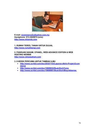E-mail: ecommerce2u@yahoo.com.my
Handphone: 013-3620874 (sms)
http://www.mhamdy.com


1. RUMAH TERES, TANAH UNTUK DIJUAL
http://www.rumahbangi.com

2. PANDUAN SAHAM, CPANEL, WEB ADVANCE EDITION & WEB
HOSTING NEWBIE
http://www.rahsiasaham.com

3. E-BOOK PERCUMA UNTUK TAMBAH ILMU
      http://www.scribd.com/doc/20327153/Laporan-Akhir-Projek-Ecom
      merce
      http://www.scribd.com/doc/19689032/Buat-Duit-Forex
      http://www.scribd.com/doc/19688861/Buat-Duit-Blog-Adsense




                                                                 70
 