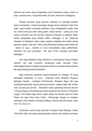 dalaman dan luaran yang mengekalkan ciri-ciri tradisional melayu, kolam air
terjun, akuarium ikan, ruang letak kereta, air-cond, tandas dan sebagainya


      Dengan keunikan yang tersendiri, Restoran ini mencipta kelainan
dalam menawarkan produk perniagaan dengan konsep Masakan “Sea Food
Style” yang semakin mendapat sambutan yang menggalakkan pada masa
kini. Antara menunya ialah udang galah, udang harimau , sotong laut, ikan
kerapu, tumbuhan laut dan lain-lain. Kesemua hidangan di sediakan dalam
bentuk pakej-pakej yang menjadi pilihan pelanggan di sini. Selalunya
hidangan ini disediakan dalam pakej makanan tengahari dan malam secara
pesanan ataupun ‘ala-carte’. Menu yang ditawarkan berbeza pada setiap hari
. Selain itu juga , restoran ini turut menyediakan pakej perkahwinan,
sambutan hari jadi, persaraan        dan juga Hi-Tea mengikut permintaan
pelanggan.

      Dari segi perletakan harga, Restoran ini menawarkan harga mengikut
pesanan      dan   juga   kumpulan    pengunjung   pada    satu-satu   masa.
Walaubagaimanapun harganya berpatutan kerana ia mengikut harga pasaran
dan juga pesaing-pesaing berdekatan.

      Bagi melicinkan perjalanan operasi Restoran ini, terdapat 40 orang
kakitangan disediakan di mana         antaranya terdiri daripada Pengurus
Bahagian Operasi , bahagian Perkhidmatan, Bahagian Dapur dan juga
kakitangan-kakitangan seperti penyambut tetamu, pelayan lelaki dan wanita,
chef, juruwang dan lain-lain . Manakalan waktu operasinya bermula dari jam
7.30 pagi hingga 2.30 petang bagi makan tengahari dan dari jam 4.00 petang
hingga 11.00 malam bagi makan malam setiap hari kecuali pada hari Raya
Puasa dan juga Tahun Baru China.         Sehubungan dengan itu terdapat
cawangan yang terletak di Kampung Melayu Subang dikenali dengan nama
“Bibi Thai Restoran”.


      Kedudukan premis yang istimewa di tengah Pusat Rekreasi Taman
Tasik Shah Alam dan pakej yang ditawarkan berbeza dari restoran terhampir


                                                                             8
 