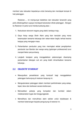 memberi satu kekuatan kepadanya untuk bersaing dan mendapat tempat di
hati pelanggan.


      Restoran..... ini mempunyai kelebihan dan kekuatan tersendiri yang
perlu diketengahkan supaya mendapat kedudukan dihati pelanggan . Dengan
itu Restoran ini perlu turut merebut peluang atas :-

   1. Kedudukan ekonomi negara yang stabil, berdaya maju.

   2. Gaya hidup warga Shah Alam yang kian berubah yang mana
      kesempatan bersama keluarga dan rakan-rakan begitu terhad kerana
      kerjaya yang mengejar masa.

   3. Pertambahan penduduk yang kian meningkat akibat penghijrahan
      penduduk luar Bandar dan warga asing (golongan professional) turut
      menjadi faktor penyumbang.

   4. Langkah kerajaan yang menggalakkan pelancongan disamping
      pertambahan bilangan cuti am yang boleh dimanfaatkan bersama
      keluarga .


2.2   OBJEKTIF SYARIKAT


      Mewujudkan      persekitaran    yang    kondusif    bagi     menggalakkan
      pelanggan berkunjung di restoran terapung ini.

      Mengutamakan pelanggan dalam memberi perkhidmatan yang cekap,
      tepat, telus dan berkesan secara berterusan.

      Memastikan      pekerja    yang    kompeten        dan     komited   dalam
      melaksanakan tugas dan tanggungjawab.

      Memelihara dan memulihara alam sekitar untuk keselesaan &
      memberi ketenangan kepada pengunjung di restoran ini.



                                                                               9
 