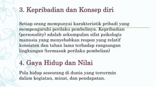 3. Kepribadian dan Konsep diri
Setiap orang mempunyai karakteristik pribadi yang
mempengaruhi perilaku pembelinya. Kepribadian
(personality) adalah sekumpulan sifat psikologis
manusia yang menyebabkan respon yang relatif
konsisten dan tahan lama terhadap rangsangan
lingkungan (termasuk perilaku pembelian)
4. Gaya Hidup dan Nilai
Pola hidup seseorang di dunia yang tercermin
dalam kegiatan, minat, dan pendapatan.
 