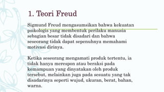 1. Teori Freud
Sigmund Freud mengasumsikan bahwa kekuatan
psikologis yang membentuk perilaku manusia
sebagian besar tidak disadari dan bahwa
seseorang tidak dapat sepenuhnya memahami
motivasi dirinya.
Ketika seseorang mengamati produk tertentu, ia
tidak hanya merespon atau beraksi pada
kemampuan yang dinyatakan oleh produk
tersebut, melainkan juga pada sesuatu yang tak
disadarinya seperti wujud, ukuran, berat, bahan,
warna.
 