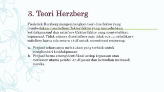 3. Teori Herzberg
Frederick Herzberg mengembangkan teori dua faktor yang
membedakan dissatisfiers (faktor-faktor yang menyebabkan
ketidakpuasan) dan satisfiers (faktor-faktor yang menyebabkan
kepuasan). Tidak adanya dissatisfiers saja tidak cukup, sebaliknya
satisfiers harus ada secara aktif untuk memotivasi seseorang.
a. Penjual seharusnya melakukan yang terbaik untuk
menghindari ketidakpuasan
b. Penjual harus amengidentifikasi setiap kepuasan atau
motivator utama pembelian di pasar dan kemudian memasok
mereka.
 