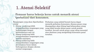Pemasar harus bekerja keras untuk menarik atensi
(perhatian) dari konsumen.
1. Atensi Selektif
Rangsangan yang akan diperhatikan
orang :
1. Orang cenderung lebih
memperhatikan rangsangan yang
berhubungan dengan
kebutuhannya saat ini.
2. Orang cenderung lebih
memperhatikan rangsangan yang
mereka antisipasi.
3. Orang cenderung lebih
memperhatikan rangsangan yang
devisiasinya besar dalam
hubungannya dengan ukuran
normal rangsangan.
Perhatian yang selektif berarti harus dapat
menarik perhatian konsumen, dimana pesan yang
disampaikan akan hilang bagi kebanyakan orang
yang tidak berada dalam pasar untuk produk
tersebut, kecuali untuk pesan yang cukup menonjol
atau dominan yang mengelilingi konsumen pasar
tersebut.
 