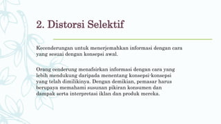 2. Distorsi Selektif
Kecenderungan untuk menerjemahkan informasi dengan cara
yang sesuai dengan konsepsi awal.
Orang cenderung menafsirkan informasi dengan cara yang
lebih mendukung daripada menentang konsepsi-konsepsi
yang telah dimilikinya. Dengan demikian, pemasar harus
berupaya memahami susunan pikiran konsumen dan
dampak serta interpretasi iklan dan produk mereka.
 