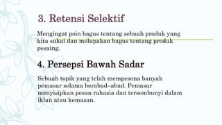 3. Retensi Selektif
Mengingat poin bagus tentang sebuah produk yang
kita sukai dan melupakan bagus tentang produk
pesaing.
4. Persepsi Bawah Sadar
Sebuah topik yang telah mempesona banyak
pemasar selama berabad–abad. Pemasar
menyisipkan pesan rahasia dan tersembunyi dalam
iklan atau kemasan.
 