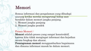 Memori
Semua informasi dan pengalaman yang dihadapi
seorang ketika mereka mengarungi hidup saat
berakhir dalam memori jangka panjang.
1. Memori jangka panjang
2. Memori jangka pendek
Proses Memori :
Memori adalah proses yang sangat konstruktif,
karena kita tidak mengingat informasi dan kejadian
secara lengkap dan akurat.
Pemrograman memori menggambarkan bagaimana
dan dimana informasi masuk ke dalam memori.
 