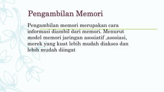 Pengambilan Memori
Pengambilan memori merupakan cara
informasi diambil dari memori. Menurut
model memori jaringan asosiatif ,asosiasi,
merek yang kuat lebih mudah diakses dan
lebih mudah diingat
 