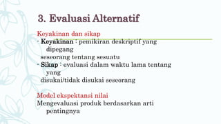 3. Evaluasi Alternatif
Keyakinan dan sikap
- Keyakinan : pemikiran deskriptif yang
dipegang
seseorang tentang sesuatu
- Sikap : evaluasi dalam waktu lama tentang
yang
disukai/tidak disukai seseorang
Model ekspektansi nilai
Mengevaluasi produk berdasarkan arti
pentingnya
 
