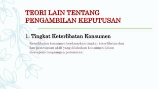 TEORI LAIN TENTANG
PENGAMBILAN KEPUTUSAN
1. Tingkat Keterlibatan Konsumen
Keterlibatan konsumen berdasarkan tingkat keterlibatan dan
dan pemrosesan aktif yang dilakukan konsumen dalam
merespons rangsangan pemasaran.
 