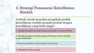 3. Strategi Pemasaran Keterlibatan
Rendah
4 teknik untuk mencoba mengubah produk
keterlibatan rendah menjadi produk dengan
keterlibatan yang lebih tinggi :
1. Menghubungkan produk dengan sejumlah isu yang terlibat
2. Menghubungkan produk dengan beberapa situasi pribadi
yang melibatkan
3. Merancang iklan untuk memicu emosi kuat
4. Mengiklan fitur penting
 