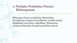 4. Perilaku Pembelian Pencari
Keberagaman
Beberapa situasi pembelian ditentukan
karakternya dengan keterlibatan rendah tetapi
perbedaan mereknya signifikan. Konsumen
sering melakukan banyak peralihan merek.
 