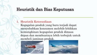 Heuristik dan Bias Keputusan
1. Heuristik Ketersediaan
Kegagalan produk yang baru terjadi dapat
menyebabkan konsumen melebih-lebihkan
kemungkinan kegagalan produk dimasa
depan dan membuatnya lebih terbujuk untuk
membeli jaminan produk.
 