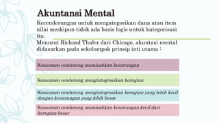Akuntansi Mental
Kecenderungan untuk mengategorikan dana atau item
nilai meskipun tidak ada basis logis untuk kategorisasi
itu.
Menurut Richard Thaler dari Chicago, akuntasi mental
didasarkan pada sekelompok prinsip inti utama :
Konsumen cenderung memisahkan keuntungan
Konsumen cenderung mengintegrasikan kerugian
Konsumen cenderung mengintegrasikan kerugian yang lebih kecil
dengan keuntungan yang lebih besar
Konsumen cenderung memisahkan keuntungan kecil dari
kerugian besar
 