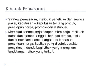 KontrakPemasaranStrategipemasaran, meliputi: penelitiandananalisispasar, keputusan – keputusantentangproduk, penetapanharga, promosidandistribusi.Membuatkontrakkerjadenganmitrakerja, meliputi: namadanalamat, tanggal, haridantempat, jenisdanbentukkerjasama, hargaataulandasanpenentuanharga, kualitas yang disetujui, waktupengiriman, dendabagipihak yang merugikan, tandatanganpihak yang terkait.