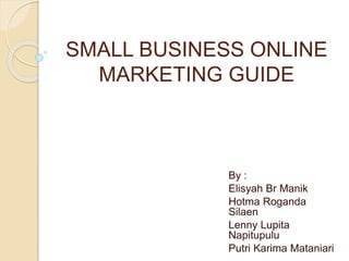 SMALL BUSINESS ONLINE
MARKETING GUIDE
By :
Elisyah Br Manik
Hotma Roganda
Silaen
Lenny Lupita
Napitupulu
Putri Karima Mataniari
 