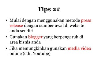 Tips 2#
• Mulai dengan menggunakan metode press
  release dengan sumber awal di website
  anda sendiri
• Gunakan blogger yang berpengaruh di
  area bisnis anda
• Jika memungkinkan gunakan media video
  online (cth: Youtube)
 