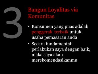 Bangun Loyalitas via
Komunitas
• Konsumen yang puas adalah
  penggerak terbaik untuk
  usaha pemasaran anda
• Secara fundamental:
  perlakukan saya dengan baik,
  maka saya akan
  merekomendasikanmu
 