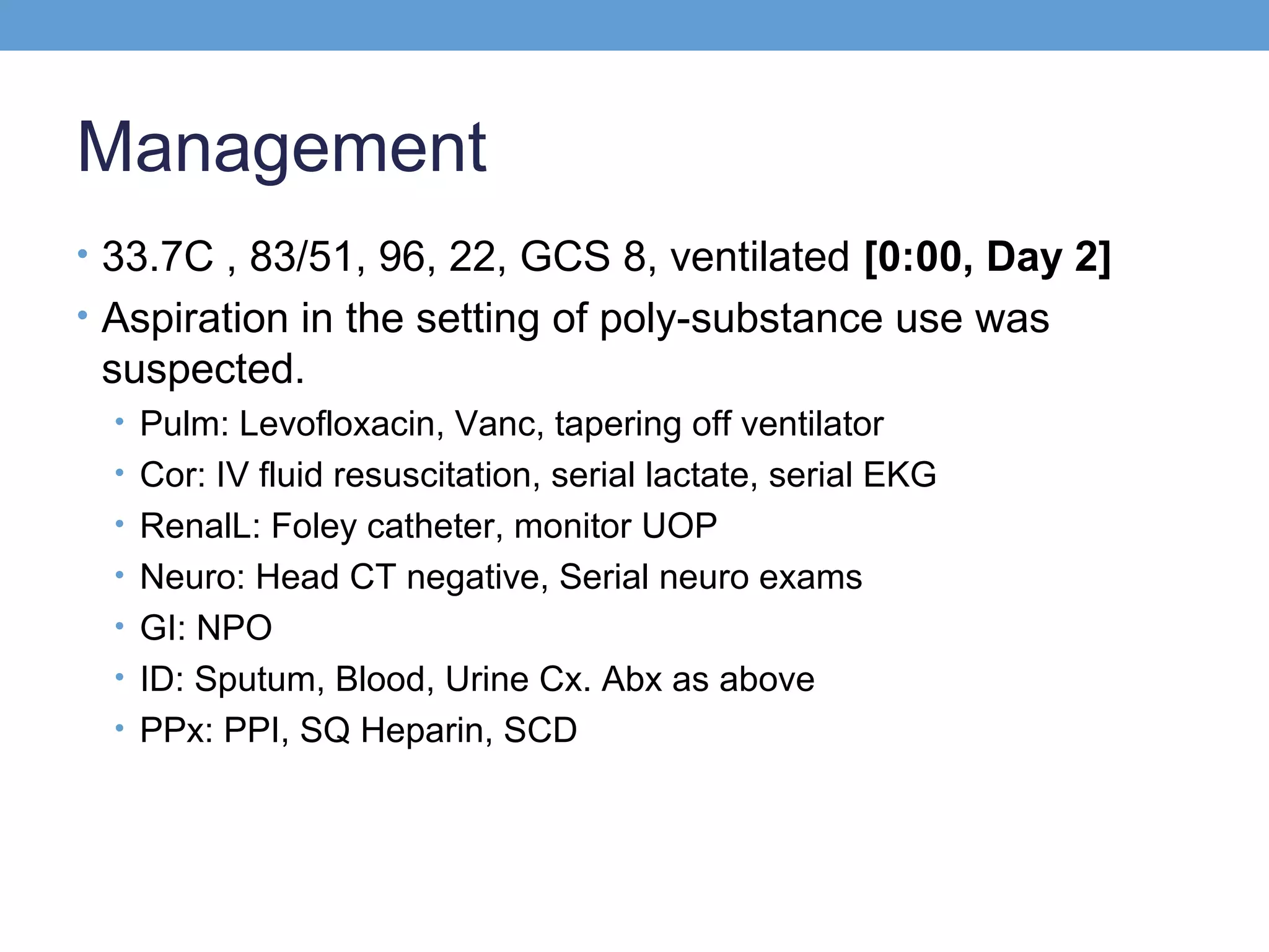Management
• 33.7C , 83/51, 96, 22, GCS 8, ventilated [0:00, Day 2]
• Aspiration in the setting of poly-substance use was

suspected.
• Pulm: Levofloxacin, Vanc, tapering off ventilator
• Cor: IV fluid resuscitation, serial lactate, serial EKG
• RenalL: Foley catheter, monitor UOP
• Neuro: Head CT negative, Serial neuro exams
• GI: NPO
• ID: Sputum, Blood, Urine Cx. Abx as above
• PPx: PPI, SQ Heparin, SCD

 