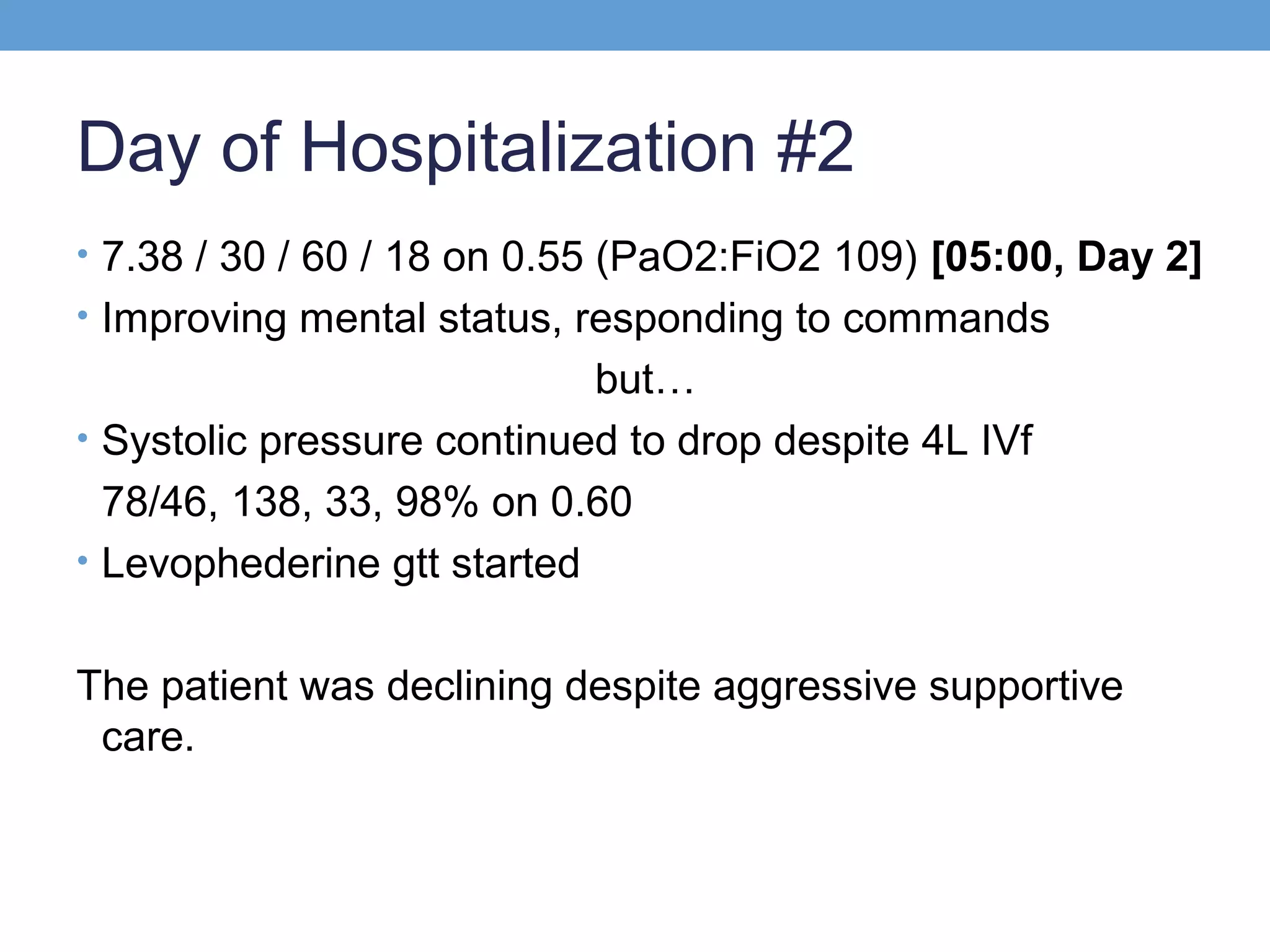 Day of Hospitalization #2
• 7.38 / 30 / 60 / 18 on 0.55 (PaO2:FiO2 109) [05:00, Day 2]
• Improving mental status, responding to commands

but…
• Systolic pressure continued to drop despite 4L IVf
78/46, 138, 33, 98% on 0.60
• Levophederine gtt started
The patient was declining despite aggressive supportive
care.

 