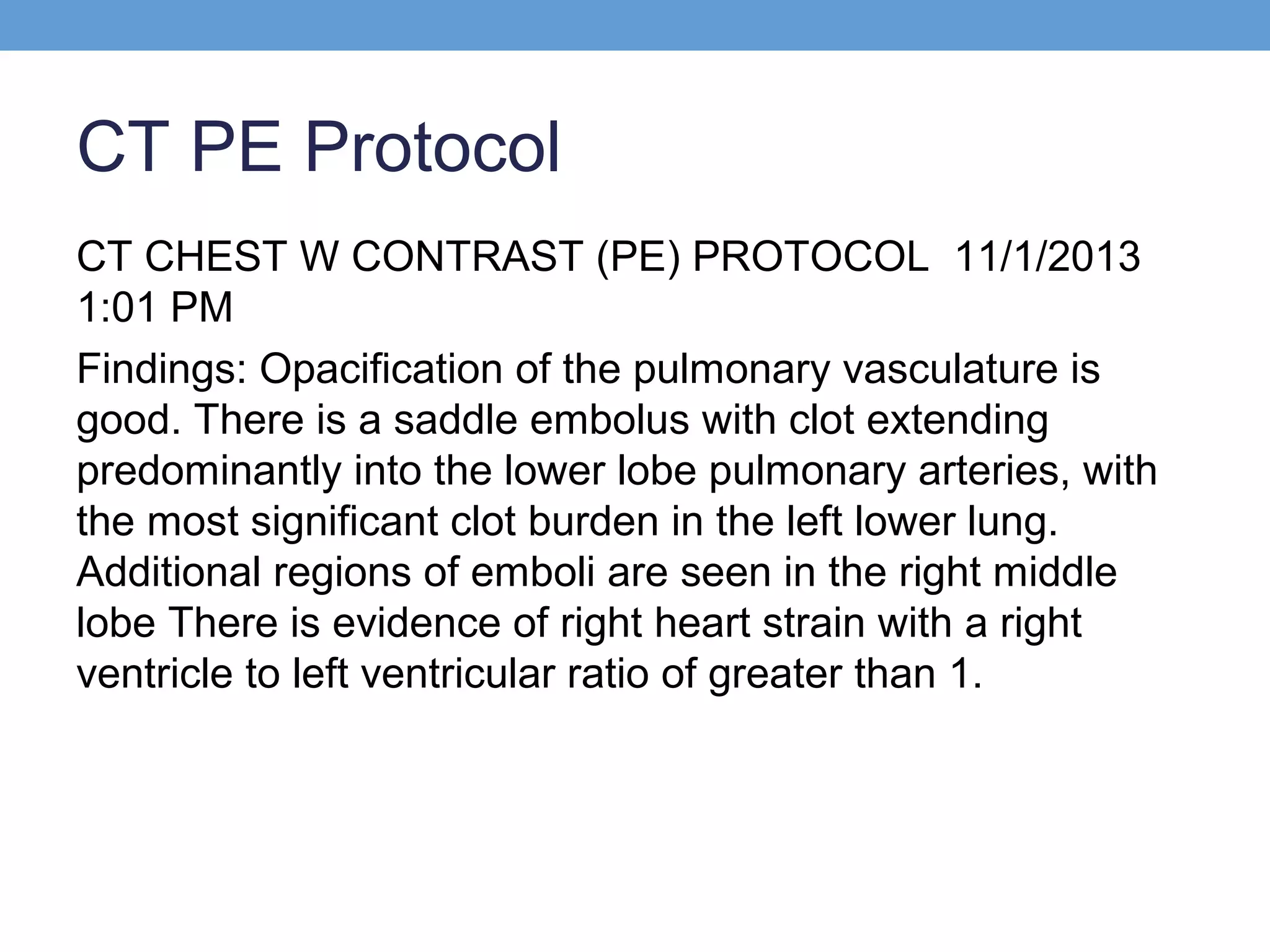 CT PE Protocol
CT CHEST W CONTRAST (PE) PROTOCOL 11/1/2013
1:01 PM
Findings: Opacification of the pulmonary vasculature is
good. There is a saddle embolus with clot extending
predominantly into the lower lobe pulmonary arteries, with
the most significant clot burden in the left lower lung.
Additional regions of emboli are seen in the right middle
lobe There is evidence of right heart strain with a right
ventricle to left ventricular ratio of greater than 1.

 
