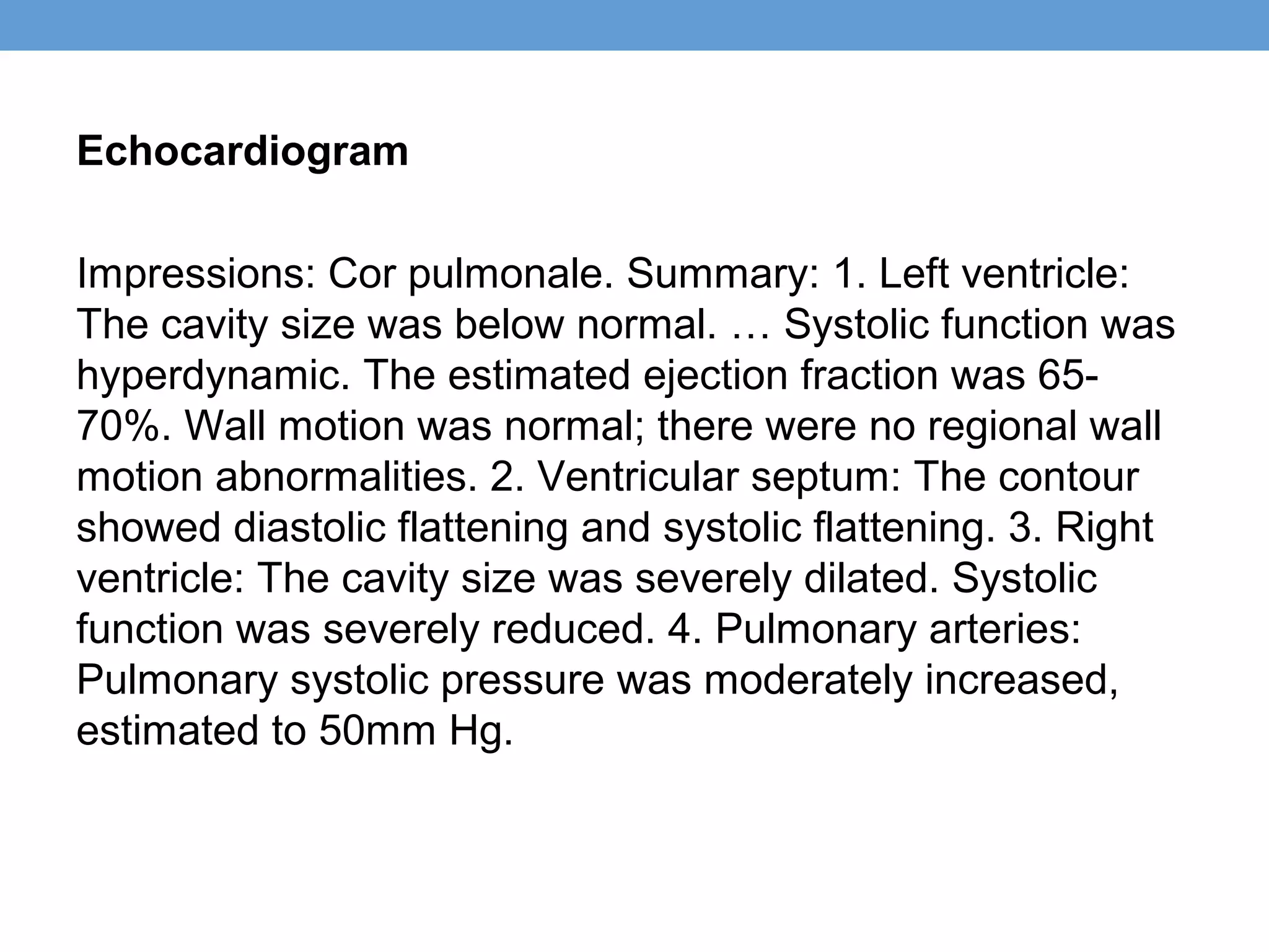 Echocardiogram
Impressions: Cor pulmonale. Summary: 1. Left ventricle:
The cavity size was below normal. … Systolic function was
hyperdynamic. The estimated ejection fraction was 6570%. Wall motion was normal; there were no regional wall
motion abnormalities. 2. Ventricular septum: The contour
showed diastolic flattening and systolic flattening. 3. Right
ventricle: The cavity size was severely dilated. Systolic
function was severely reduced. 4. Pulmonary arteries:
Pulmonary systolic pressure was moderately increased,
estimated to 50mm Hg.

 