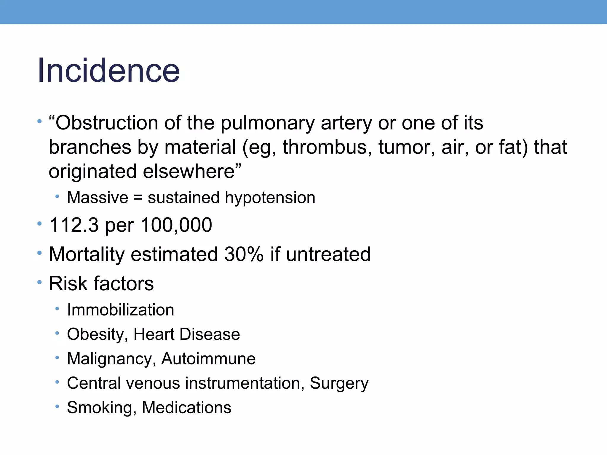 Incidence
• “Obstruction of the pulmonary artery or one of its

branches by material (eg, thrombus, tumor, air, or fat) that
originated elsewhere”
• Massive = sustained hypotension

• 112.3 per 100,000
• Mortality estimated 30% if untreated
• Risk factors
• Immobilization
• Obesity, Heart Disease
• Malignancy, Autoimmune
• Central venous instrumentation, Surgery
• Smoking, Medications

 