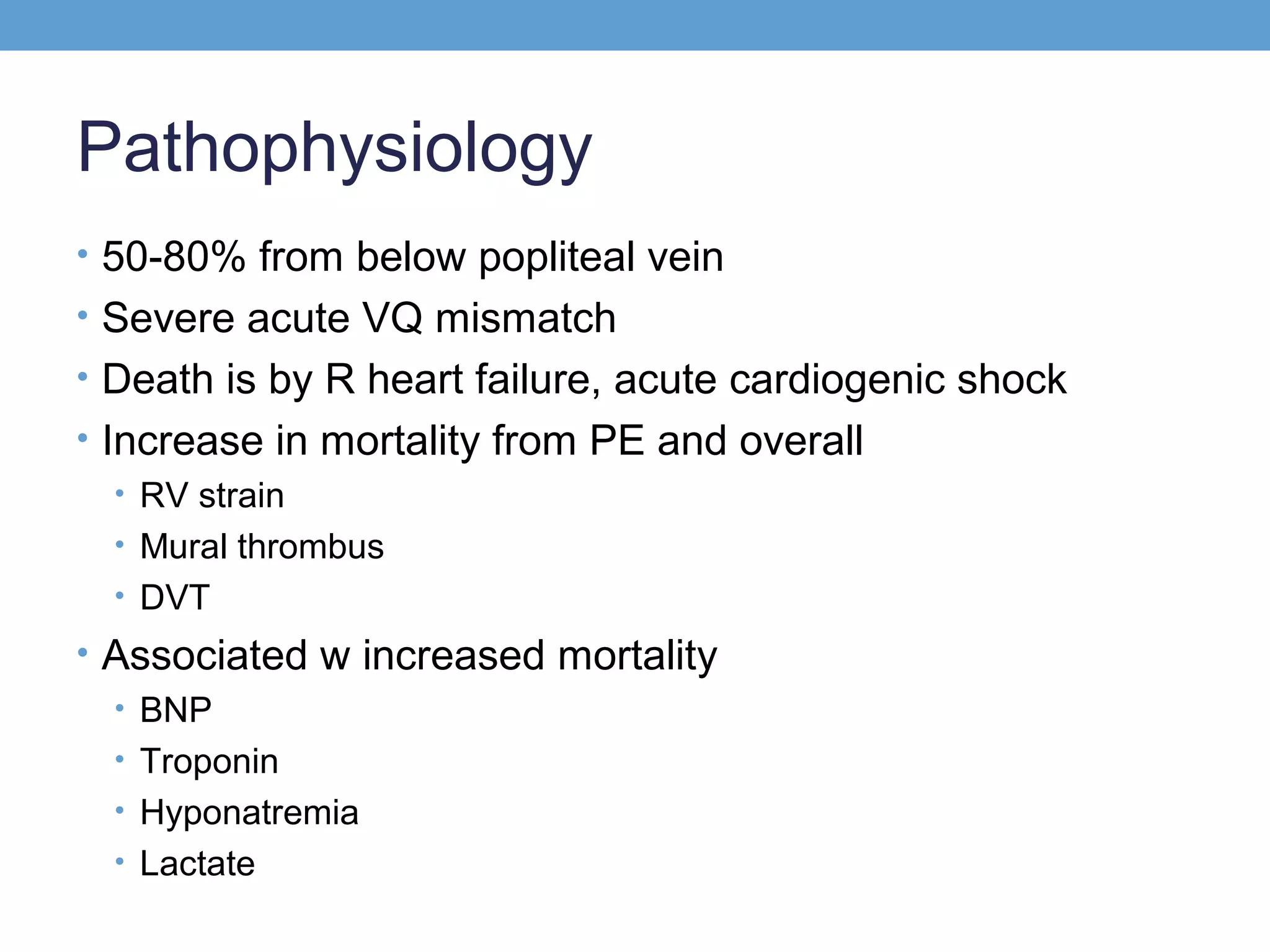 Pathophysiology
• 50-80% from below popliteal vein
• Severe acute VQ mismatch
• Death is by R heart failure, acute cardiogenic shock
• Increase in mortality from PE and overall
• RV strain
• Mural thrombus
• DVT
• Associated w increased mortality
• BNP
• Troponin
• Hyponatremia
• Lactate

 