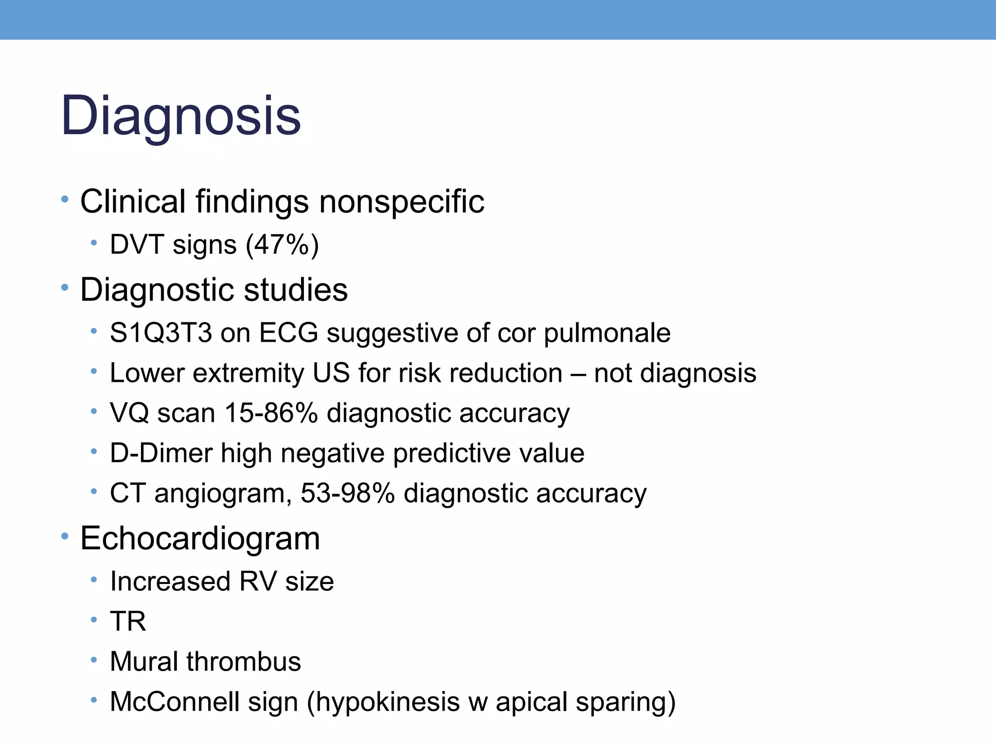 Diagnosis
• Clinical findings nonspecific
• DVT signs (47%)
• Diagnostic studies
• S1Q3T3 on ECG suggestive of cor pulmonale
• Lower extremity US for risk reduction – not diagnosis
• VQ scan 15-86% diagnostic accuracy
• D-Dimer high negative predictive value
• CT angiogram, 53-98% diagnostic accuracy
• Echocardiogram
• Increased RV size
• TR
• Mural thrombus
• McConnell sign (hypokinesis w apical sparing)

 