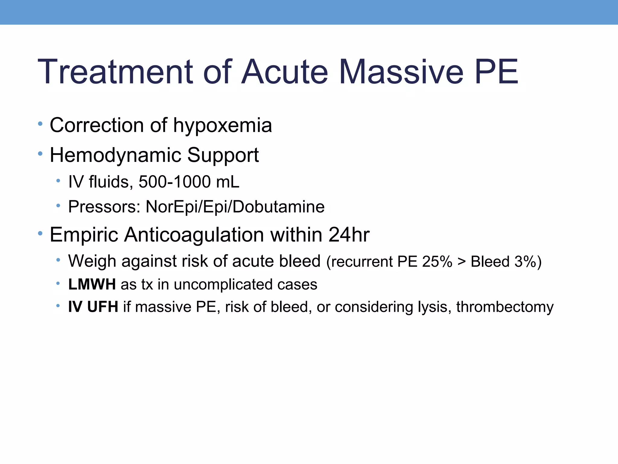 Treatment of Acute Massive PE
• Correction of hypoxemia
• Hemodynamic Support
• IV fluids, 500-1000 mL
• Pressors: NorEpi/Epi/Dobutamine
• Empiric Anticoagulation within 24hr
• Weigh against risk of acute bleed (recurrent PE 25% > Bleed 3%)
• LMWH as tx in uncomplicated cases
• IV UFH if massive PE, risk of bleed, or considering lysis, thrombectomy

 
