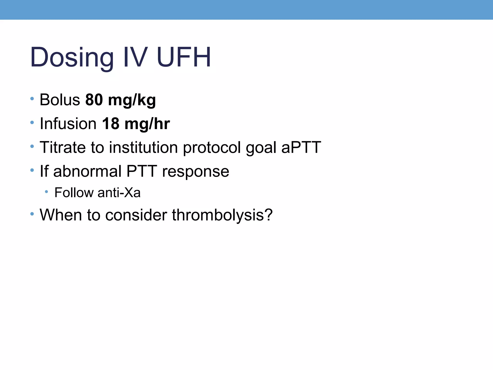 Dosing IV UFH
• Bolus 80 mg/kg
• Infusion 18 mg/hr
• Titrate to institution protocol goal aPTT
• If abnormal PTT response
• Follow anti-Xa
• When to consider thrombolysis?

 