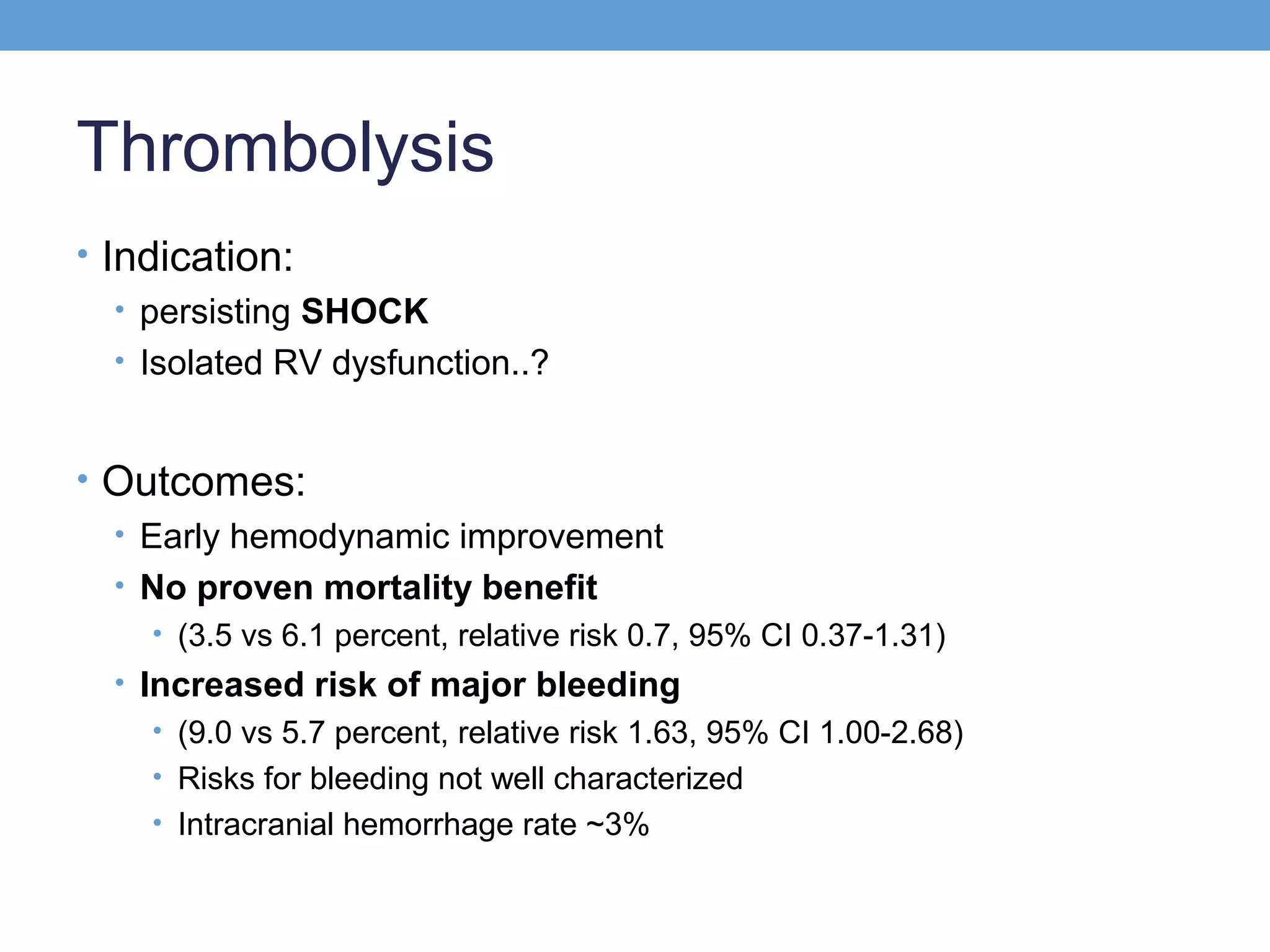 Thrombolysis
• Indication:
• persisting SHOCK
• Isolated RV dysfunction..?
• Outcomes:
• Early hemodynamic improvement
• No proven mortality benefit
• (3.5 vs 6.1 percent, relative risk 0.7, 95% CI 0.37-1.31)

• Increased risk of major bleeding
• (9.0 vs 5.7 percent, relative risk 1.63, 95% CI 1.00-2.68)
• Risks for bleeding not well characterized
• Intracranial hemorrhage rate ~3%

 