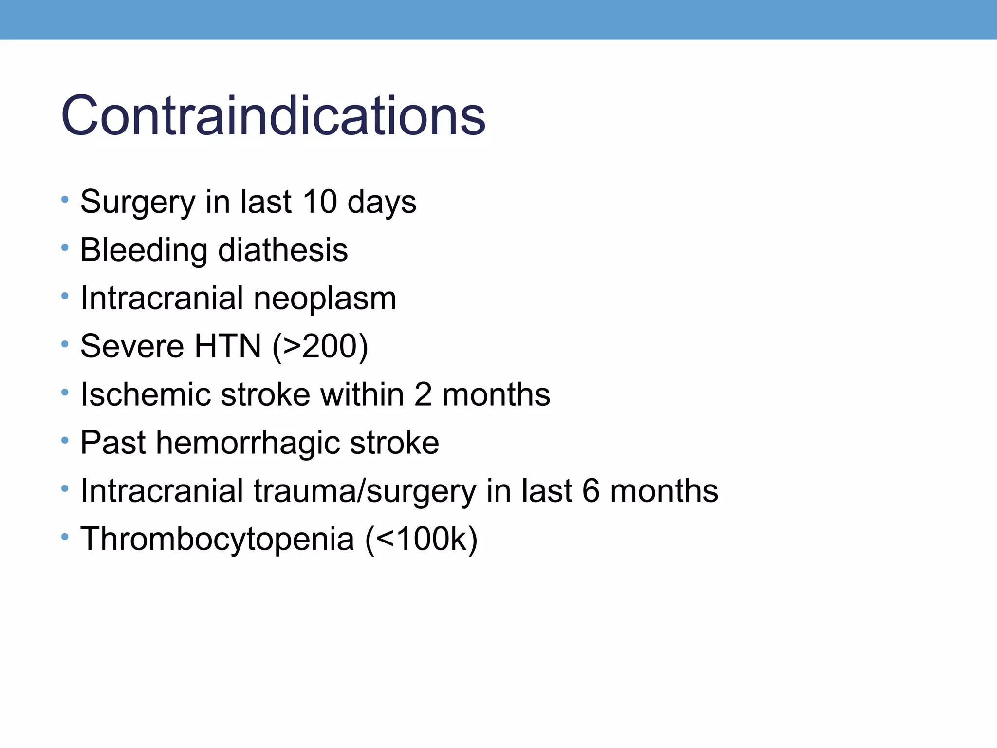 Contraindications
• Surgery in last 10 days
• Bleeding diathesis
• Intracranial neoplasm
• Severe HTN (>200)
• Ischemic stroke within 2 months
• Past hemorrhagic stroke
• Intracranial trauma/surgery in last 6 months
• Thrombocytopenia (<100k)

 