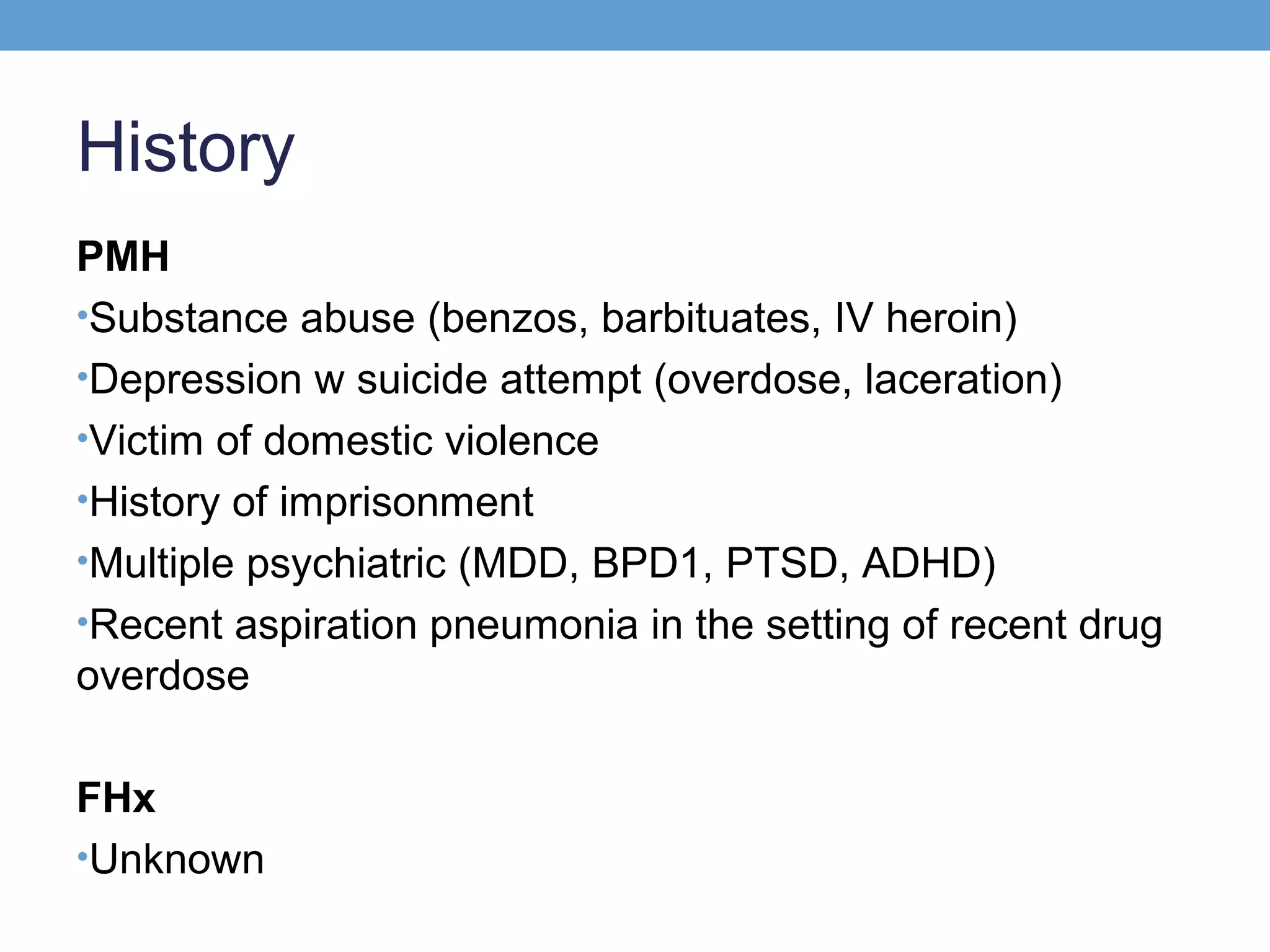 History
PMH
•Substance abuse (benzos, barbituates, IV heroin)
•Depression w suicide attempt (overdose, laceration)
•Victim of domestic violence
•History of imprisonment
•Multiple psychiatric (MDD, BPD1, PTSD, ADHD)
•Recent aspiration pneumonia in the setting of recent drug
overdose
FHx
•Unknown

 