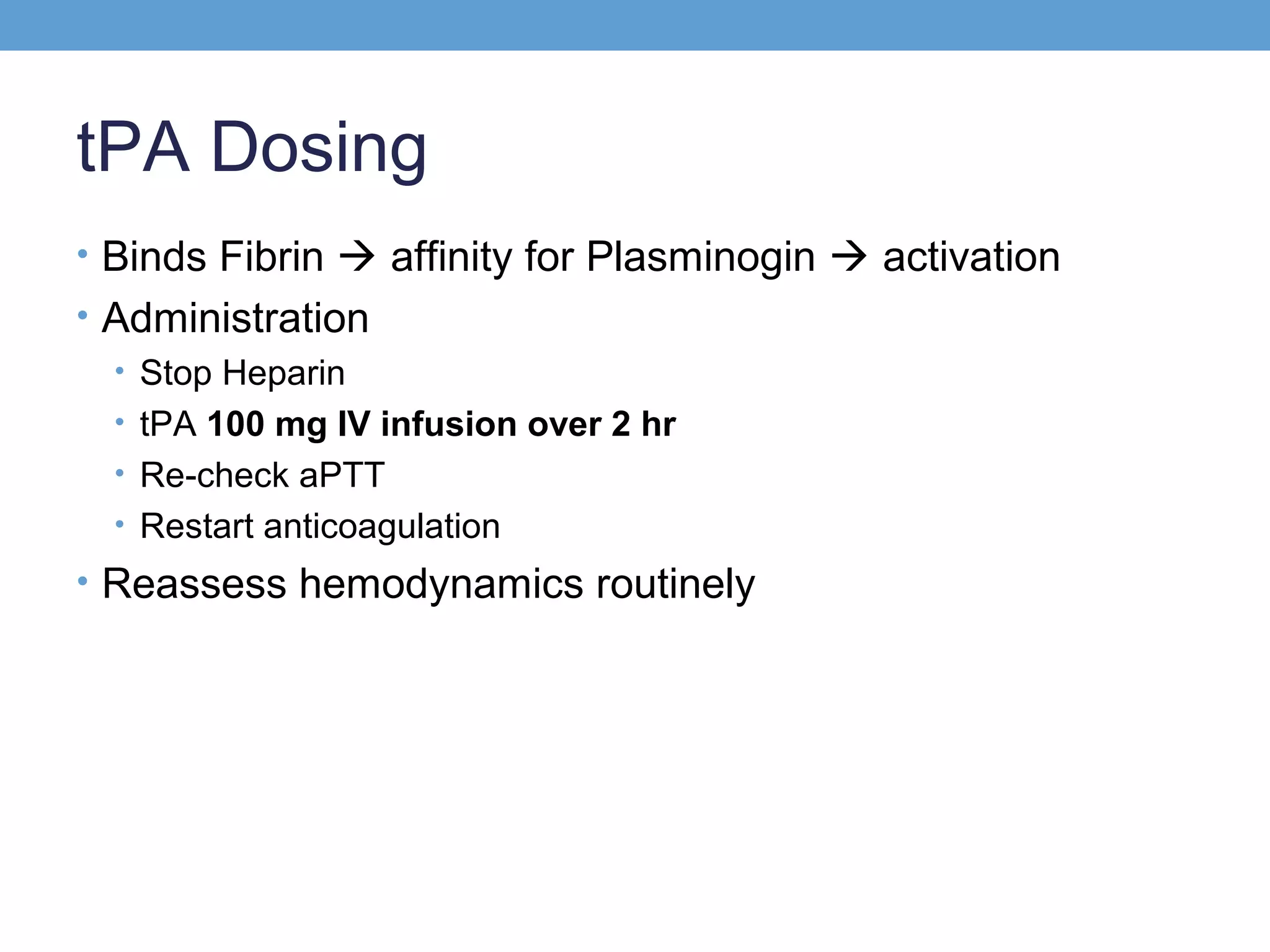 tPA Dosing
• Binds Fibrin  affinity for Plasminogin  activation
• Administration
• Stop Heparin
• tPA 100 mg IV infusion over 2 hr
• Re-check aPTT
• Restart anticoagulation
• Reassess hemodynamics routinely

 
