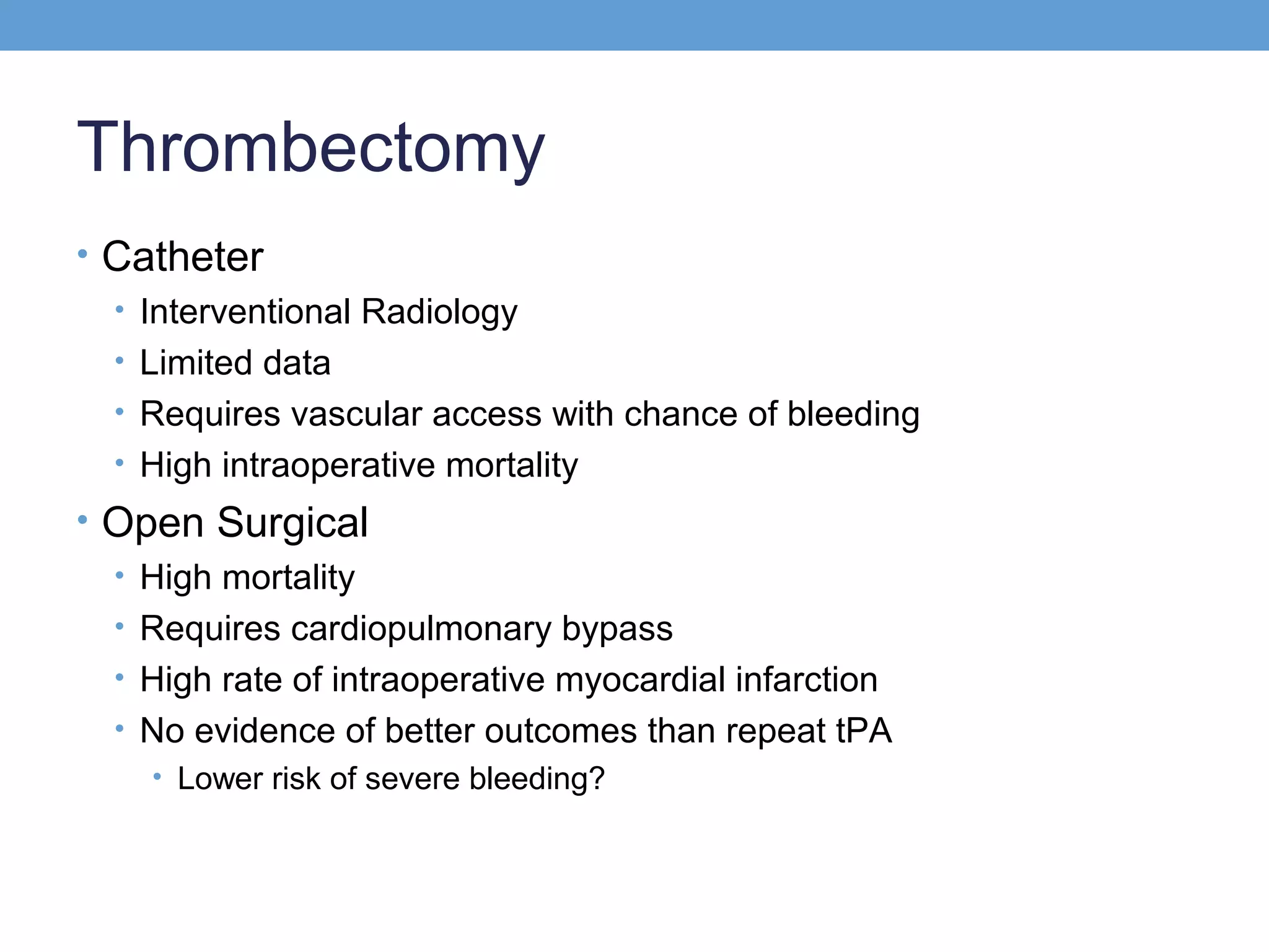 Thrombectomy
• Catheter
• Interventional Radiology
• Limited data
• Requires vascular access with chance of bleeding
• High intraoperative mortality
• Open Surgical
• High mortality
• Requires cardiopulmonary bypass
• High rate of intraoperative myocardial infarction
• No evidence of better outcomes than repeat tPA
• Lower risk of severe bleeding?

 