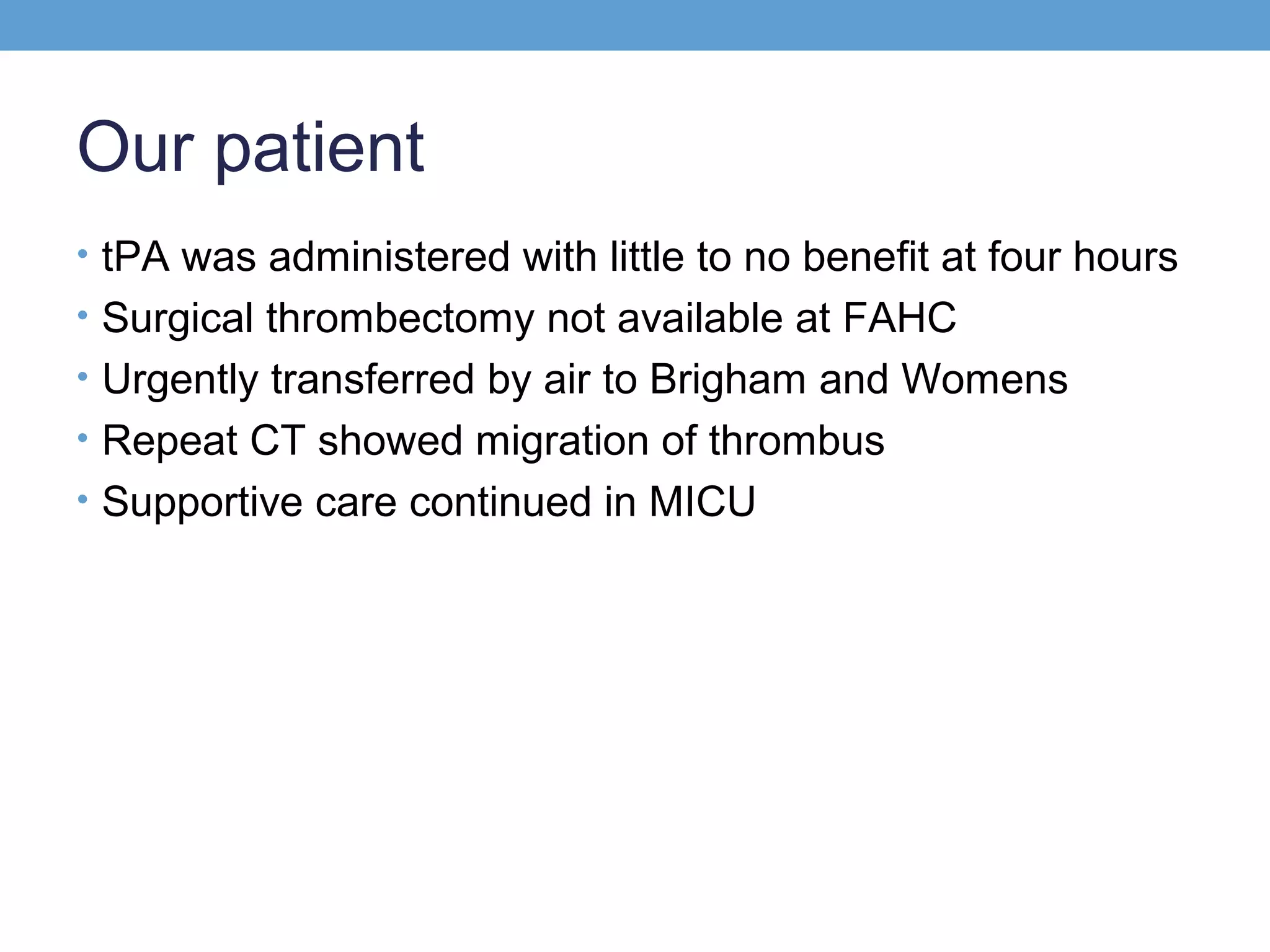Our patient
• tPA was administered with little to no benefit at four hours
• Surgical thrombectomy not available at FAHC
• Urgently transferred by air to Brigham and Womens
• Repeat CT showed migration of thrombus
• Supportive care continued in MICU

 